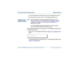 Page 3685  
Switch Interface Administration  Digital Interfaces
Intuity™ CONVERSANT® System Version 7.0 Administration 
585-313-501 Issue 3 January 2000 314
The system displays the parameter values for the selected circuit card.
3  
Press 
F6
 (Cancel) to return to the T1 A/B Robbed-bit E&M menu.
Unassign T1 A/B 
Robbed-bit E&M to 
Digital Circuit Cards
Note:Before attempting to make any assignment changes to circuit 
cards, they must be in the MANOOS state. See Equipment State
 
on page 150
 in Chapter 3,...