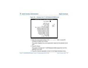 Page 3695  
Switch Interface Administration  Digital Interfaces
Intuity™ CONVERSANT® System Version 7.0 Administration 
585-313-501 Issue 3 January 2000 315
Figure 155. Unassign Card: T1 A/B Robbed-bit E&M Screen  
2  
Enter the circuit card number in the 
Card Number:
 field, or press 
F2
 
(Choices) to select from a menu.
The system displays the current parameter values for the selected circuit 
card.
3  
Press 
F3
 (Save).
The system removes the T1 A/B Robbed-bit E&M assignment from the 
selected circuit...