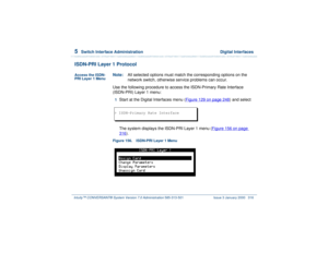 Page 3705  
Switch Interface Administration  Digital Interfaces
Intuity™ CONVERSANT® System Version 7.0 Administration 
585-313-501 Issue 3 January 2000 316
ISDN-PRI Layer 1 ProtocolAccess the ISDN-
PRI Layer 1 Menu
Note:All selected options must match the corresponding options on the 
network switch, otherwise service problems can occur.
Use the following procedure to access the ISDN-Primary Rate Interface 
(ISDN-PRI) Layer 1 menu:1  
Start at the Digital Interfaces menu (Figure 129 on page 248
) and select...