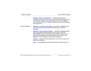 Page 38  About This Book  How to Use This BookIntuity™ CONVERSANT® System Version 7.0 Administration 
585-313-501 Issue 3 January 2000 xxxviii
•
Chapter 8, 
Common Administration
  — contains quick reference 
information about some of the more common administrative tasks. Daily 
administration includes running system reports, common procedures 
such as system monitoring, media formatting, backups, and administering 
the date and time.
Reference Material•
Appendix A, 
Summary of Commands
 — provides an...