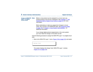 Page 3715  
Switch Interface Administration  Digital Interfaces
Intuity™ CONVERSANT® System Version 7.0 Administration 
585-313-501 Issue 3 January 2000 317
Assign an ISDN-PRI 
Layer 1 to Digital 
Circuit Cards
Note:Before a new protocol can be assigned to a circuit card, any 
existing protocol must first be unassigned. See Unassign T1 A/B 
Robbed-bit E&M to Digital Circuit Cards
 on page 314
 for more 
information.
Before attempting to make any assignment changes to circuit 
cards, they must be in the MANOOS...