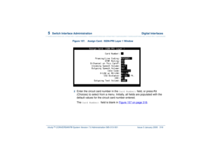 Page 3725  
Switch Interface Administration  Digital Interfaces
Intuity™ CONVERSANT® System Version 7.0 Administration 
585-313-501 Issue 3 January 2000 318
Figure 157. Assign Card:  ISDN-PRI Layer 1 Window  2  
Enter the circuit card number in the 
Card Number:
 field, or press 
F2
 
(Choices) to select from a menu. Initially, all fields are populated with the 
default values for the circuit card number entered.
The 
Card Number: 
field is blank in Figure 157 on page 318
.  