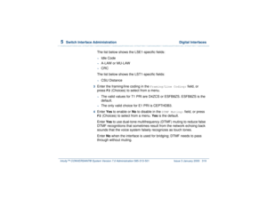 Page 3735  
Switch Interface Administration  Digital Interfaces
Intuity™ CONVERSANT® System Version 7.0 Administration 
585-313-501 Issue 3 January 2000 319
The list below shows the LSE1-specific fields:~
Idle Code
~
A-LAW or MU-LAW
~
CRC
The list below shows the LST1-specific fields:
~
CSU Distance
3  
Enter the framing/line coding in the 
Framing/Line Coding:
 field, or 
press 
F2
 (Choices) to select from a menu. 
~
The valid values for T1 PRI are D4ZCS or ESFB8ZS. ESFB8ZS is the 
default.
~
The only valid...