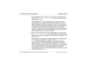 Page 3745  
Switch Interface Administration  Digital Interfaces
Intuity™ CONVERSANT® System Version 7.0 Administration 
585-313-501 Issue 3 January 2000 320
5  
Enter Yes or No to specify whether or not the circuit card carries the D-
channel in the 
D-channel on this Card?:
 field, or press 
F2
 (Choices) 
to select from a menu.
Up to thirteen PRI T1 circuit cards can have a D-channel. The voice 
system supports up to thirteen 23B+D interfaces (each with its own D-
channel and each set to Yes in this field) or...