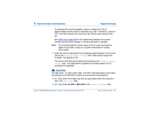 Page 3755  
Switch Interface Administration  Digital Interfaces
Intuity™ CONVERSANT® System Version 7.0 Administration 
585-313-501 Issue 3 January 2000 321
To decrease the incoming speech volume, multiply by 0.707 to 
approximately half the value or decrease it by 3 dB.  Therefore, a value of 
707 in the field reduces the volume by half, 500 by half a second time, 
etc. 
See Table 33 on page 338
 for the relationship between the volume 
number and the actual change in volume expressed in decibels.
Note:The...