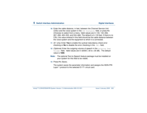 Page 3765  
Switch Interface Administration  Digital Interfaces
Intuity™ CONVERSANT® System Version 7.0 Administration 
585-313-501 Issue 3 January 2000 322
10  
Enter the cable distance, in feet, between the Channel Service Unit 
(CSU) and the voice system in the 
CSU Distance:
 field, or press 
F2
 
(Choices) to select from a menu. Valid values are 0–133, 134–266, 
267–399, 400–533, and 534–666. The default is 0–133 feet. If there is no 
CSU, the value entered in this field should be the cable distance between...