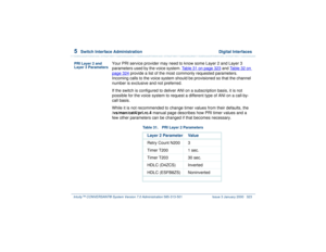 Page 3775  
Switch Interface Administration  Digital Interfaces
Intuity™ CONVERSANT® System Version 7.0 Administration 
585-313-501 Issue 3 January 2000 323
PRI Layer 2 and 
Layer 3 Parameters
Your PRI service provider may need to know some Layer 2 and Layer 3 
parameters used by the voice system. Table 31 on page 323
 and Table 32 on 
page 324
 provide a list of the most commonly requested parameters. 
Incoming calls to the voice system should be provisioned so that the channel 
number is exclusive and not...