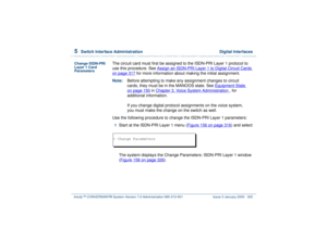 Page 3795  
Switch Interface Administration  Digital Interfaces
Intuity™ CONVERSANT® System Version 7.0 Administration 
585-313-501 Issue 3 January 2000 325
Change ISDN-PRI 
Layer 1 Card 
Parameters
The circuit card must first be assigned to the ISDN-PRI Layer 1 protocol to 
use this procedure. See Assign an ISDN-PRI Layer 1 to Digital Circuit Cards
 
on page 317
 for more information about making the initial assignment.
Note:Before attempting to make any assignment changes to circuit 
cards, they must be in the...