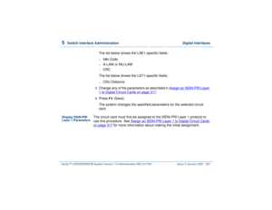 Page 3815  
Switch Interface Administration  Digital Interfaces
Intuity™ CONVERSANT® System Version 7.0 Administration 
585-313-501 Issue 3 January 2000 327
The list below shows the LSE1-specific fields:~
Idle Code
~
A-LAW or MU-LAW
~
CRC
The list below shows the LST1-specific fields:
~
CSU Distance
3  
Change any of the parameters as described in Assign an ISDN-PRI Layer 1 to Digital Circuit Cards
 on page 317
.
4  
Press 
F3
 (Save).
The system changes the specified parameters for the selected circuit 
card....