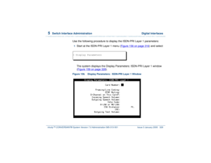 Page 3825  
Switch Interface Administration  Digital Interfaces
Intuity™ CONVERSANT® System Version 7.0 Administration 
585-313-501 Issue 3 January 2000 328
Use the following procedure to display the ISDN-PRI Layer 1 parameters:1  
Start at the ISDN-PRI Layer 1 menu (Figure 156 on page 316
) and select
The system displays the Display Parameters: ISDN-PRI Layer 1 window 
(Figure 159 on page 328
).
Figure 159. Display Parameters:  ISDN-PRI Layer 1 Window> Display Parameters 