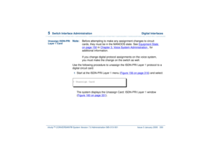 Page 3845  
Switch Interface Administration  Digital Interfaces
Intuity™ CONVERSANT® System Version 7.0 Administration 
585-313-501 Issue 3 January 2000 330
Unassign ISDN-PRI 
Layer 1 Card
Note:Before attempting to make any assignment changes to circuit 
cards, they must be in the MANOOS state. See Equipment State
 
on page 150
 in Chapter 3, 
Voice System Administration
 , for 
additional information.
If you change digital protocol assignments on the voice system, 
you must make the change on the switch as...