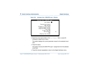 Page 3855  
Switch Interface Administration  Digital Interfaces
Intuity™ CONVERSANT® System Version 7.0 Administration 
585-313-501 Issue 3 January 2000 331
Figure 160.  Unassign Card:  ISDN-PRI Layer 1 Window  
2  
Enter the circuit card number in the 
Card Number:
 field, or press 
F2
 
(Choices) to select from a menu.
The system displays the current parameter values for the selected circuit 
card.
3  
Press 
F3
 (Save).
The system removes the ISDN-PRI Layer 1 assignment from the selected 
circuit card.
4...