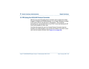 Page 3865  
Switch Interface Administration  Digital Interfaces
Intuity™ CONVERSANT® System Version 7.0 Administration 
585-313-501 Issue 3 January 2000 332
E1 PRI Using the ACULAB Protocol Converter
With the use of the ACULAB protocol converter card to support the United 
Kingdom’s DASS2 and DPNSS protocols, it is no longer necessary to assign 
an SP card to PRI for use with the E1 PRI protocol.  The D-channel 
processing can now be performed on the AYC21 circuit card leaving the SP 
circuit card available for...