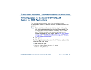 Page 3885  
Switch Interface Administration  T1 Configuration for the Intuity CONVERSANT System
Intuity™ CONVERSANT® System Version 7.0 Administration 
585-313-501 Issue 3 January 2000 334
T1 Configuration for the Intuity CONVERSANT
System for 4ESS Applications
The following options should be used when connecting an Intuity 
CONVERSANT system to a 4ESS via an E1/T1 line when using the E&M 
protocol.
Note:Some parameters on the switch side may require that you stop 
and restart the voice system once you have made...