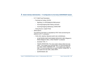 Page 3895  
Switch Interface Administration  T1 Configuration for the Intuity CONVERSANT System
Intuity™ CONVERSANT® System Version 7.0 Administration 
585-313-501 Issue 3 January 2000 335
•
E1/T1 E&M Fixed Parameters:~
Framing/Line Coding: D4/ZCS•
Signaling: A or AB Robbed-bit E&M protocol
•
Incoming/Outgoing Start Dialing: wink/wink
•
Incoming/Outgoing Addressing: DTMF/DTMF
~
Timing Source: Looped Timed
•
4ESS Options
The following information is requested by AT&T when provisioning the 
4ESS for a E1/T1...