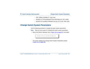 Page 3915  
Switch Interface Administration  Change Switch System Parameters
Intuity™ CONVERSANT® System Version 7.0 Administration 
585-313-501 Issue 3 January 2000 337
•
CPE TIMING CAPABILITY: loop timed
•
SOURCE OF SYNCHRONIZATION PROVIDED BY CPE: NONE
•
SOURCE OF AUDIBLE RINGING ON CALLS TO CPE: PBX (CPE)
Change Switch System Parameters
Use the following procedure to change the switch system parameters.
Note:Stop the voice system for changing the switch system parameters.1  
Start at the Switch Interfaces...