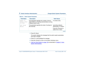 Page 3945  
Switch Interface Administration  Change Switch System Parameters
Intuity™ CONVERSANT® System Version 7.0 Administration 
585-313-501 Issue 3 January 2000 340
3  
Press 
F3
 (Save).
The system displays the message that the switch system parameters 
have been changed.
4  
Press 
F1
 to acknowledge the message.
5  
Press 
F6
 (Cancel) to return to the Switch Interfaces menu.
6  
 Start the Voice System
 on page 139
 as described in Chapter 3, 
Vo ic e  
System Administration
 .
Number of 
Rings to Wait...