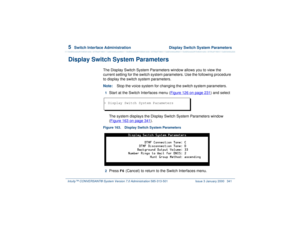 Page 3955  
Switch Interface Administration  Display Switch System Parameters
Intuity™ CONVERSANT® System Version 7.0 Administration 
585-313-501 Issue 3 January 2000 341
Display Switch System Parameters
The Display Switch System Parameters window allows you to view the 
current setting for the switch system parameters. Use the following procedure 
to display the switch system parameters.
Note:Stop the voice system for changing the switch system parameters.1  
Start at the Switch Interfaces menu (Figure 126 on...