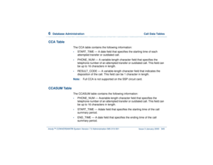 Page 3996  
Database Administration  Call Data Tables
Intuity™ CONVERSANT® System Version 7.0 Administration 
585-313-501 Issue 3 January 2000 345
CCA Table
The CCA table contains the following information:•
START_TIME — A date field that specifies the starting time of each 
attempted transfer or outdialed call. 
•
PHONE_NUM — A variable-length character field that specifies the 
telephone number of an attempted transfer or outdialed call. This field can 
be up to 16 characters in length.
•
RESULT_CODE — A...