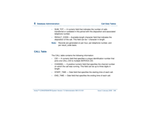 Page 4006  
Database Administration  Call Data Tables
Intuity™ CONVERSANT® System Version 7.0 Administration 
585-313-501 Issue 3 January 2000 346
•
SUM_TOT — A numeric field that indicates the number of calls 
transferred or outdialed in this period with this disposition and associated 
telephone number.
•
RESULT_CODE— Avariable-length character field that indicates the 
disposition of the call. This field can be 1 character in length.
Note:Records are generated on per hour, per telephone number, and 
per...