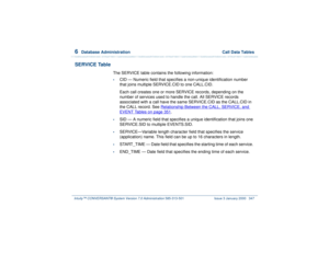 Page 4016  
Database Administration  Call Data Tables
Intuity™ CONVERSANT® System Version 7.0 Administration 
585-313-501 Issue 3 January 2000 347
SERVICE Table
The SERVICE table contains the following information:•
CID — Numeric field that specifies a non-unique identification number 
that joins multiple SERVICE.CID to one CALL.CID.
Each call creates one or more SERVICE records, depending on the 
number of services used to handle the call. All SERVICE records 
associated with a call have the same SERVICE.CID as...