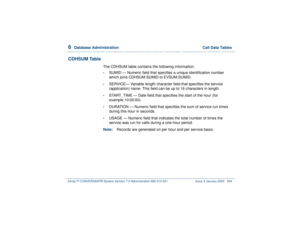 Page 4026  
Database Administration  Call Data Tables
Intuity™ CONVERSANT® System Version 7.0 Administration 
585-313-501 Issue 3 January 2000 348
CDHSUM Table
The CDHSUM table contains the following information:•
SUMID — Numeric field that specifies a unique identification number 
which joins CDHSUM.SUMID to EVSUM.SUMID. 
•
SERVICE— Variable length character field that specifies the service 
(application) name. This field can be up to 16 characters in length.
•
START_TIME — Date field that specifies the start...