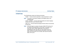Page 4046  
Database Administration  Call Data Tables
Intuity™ CONVERSANT® System Version 7.0 Administration 
585-313-501 Issue 3 January 2000 350
EVSUM Table
The EVSUM table contains the following information:•
SUMID — Numeric field that specifies a unique identification number.
Note:The values in this field are related to the SUMID values in the 
CDHSUM table. 
•
EVENT_NUMBER — Numeric field that specifies the internal mapping 
between the event and an internal number. 
•
SUM_TOT — Numeric field that indicates...