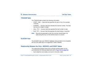 Page 4056  
Database Administration  Call Data Tables
Intuity™ CONVERSANT® System Version 7.0 Administration 
585-313-501 Issue 3 January 2000 351
TRASUM Table
The TRASUM table contains the following information:•
START_TIME — Date field that specifies the start of hour (for example 
10:00:00).
•
CHANNEL — Numeric field that indicates the channel number. This field 
can be up to 3 digits in length.
•
CALL_TOT — Numeric field that specifies the total number of calls.
•
DUR_TOT — Numeric field that specifies the...