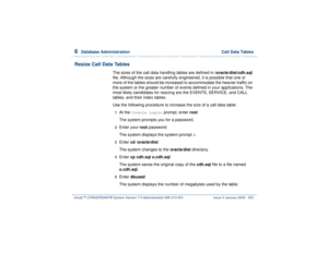 Page 4076  
Database Administration  Call Data Tables
Intuity™ CONVERSANT® System Version 7.0 Administration 
585-313-501 Issue 3 January 2000 353
Resize Call Data Tables
The sizes of the call data handling tables are defined in
 /oracle/dist/cdh.sql 
file. Although the sizes are carefully engineered, it is possible that one or 
more of the tables should be increased to accommodate the heavier traffic on 
the system or the greater number of events defined in your applications. The 
most likely candidates for...
