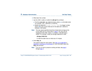 Page 4086  
Database Administration  Call Data Tables
Intuity™ CONVERSANT® System Version 7.0 Administration 
585-313-501 Issue 3 January 2000 354
6  
Write down this number.
7  
Use the UNIX vi editor to modify the cdh.sql file as follows: a  
Find the 
create table 
xxx
 statement block, where 
xxx
 is the table name 
(for example, CALL, SERVICE or EVENTS).
 b  
Modify the statement 
storage (initial 999k)
 to a bigger number, 
where 
999
 is the current initial size for the table and 
k stands for 
kilobytes...