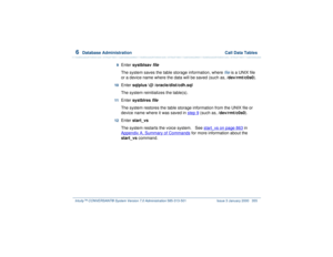 Page 4096  
Database Administration  Call Data Tables
Intuity™ CONVERSANT® System Version 7.0 Administration 
585-313-501 Issue 3 January 2000 355
9  
Enter systblsav
 file
 
The system saves the table storage information, where 
file
 is a UNIX file 
or a device name where the data will be saved (such as, /dev/rmt/c0s0).
10  
Enter sqlplus \@ /oracle/dist/cdh.sql 
The system reinitializes the table(s).
11  
Enter systblres
 file
 
The system restores the table storage information from the UNIX file or 
device...