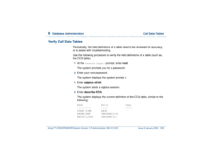Page 4106  
Database Administration  Call Data Tables
Intuity™ CONVERSANT® System Version 7.0 Administration 
585-313-501 Issue 3 January 2000 356
Verify Call Data Tables
Periodically, the field definitions of a table need to be reviewed for accuracy, 
or to assist with troubleshooting.
Use the following procedure to verify the field definitions of a table (such as, 
the CCA table):1  
At the 
Console Login:
 prompt, enter root
The system prompts you for a password.
2  
Enter your root password.
The system...