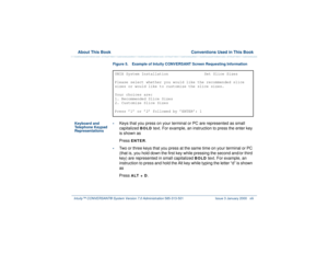 Page 42  About This Book  Conventions Used in This BookIntuity™ CONVERSANT® System Version 7.0 Administration 
585-313-501 Issue 3 January 2000 xlii
Figure 5. Example of Intuity CONVERSANT Screen Requesting Information 
Keyboard and 
Telephone Keypad 
Representations•
Keys that you press on your terminal or PC are represented as small 
capitalized 
BOLD
 text. For example, an instruction to press the enter key 
is shown as 
Press 
ENTER
.
•
Two or three keys that you press at the same time on your terminal or...