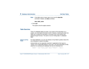 Page 4116  
Database Administration  Call Data Tables
Intuity™ CONVERSANT® System Version 7.0 Administration 
585-313-501 Issue 3 January 2000 357
Note:If the table name is lower case, do not use the describe 
command. Instead, use desc as follows:
desc
 table_name
3  
Enter quit 
The system exits the sqlplus session.
Table Searches
Think of a database table as a book. If you want to find information on a 
subject, you must search the book to find it. However, checking the index first 
helps you to locate the...
