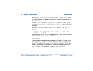 Page 4126  
Database Administration  Call Data Tables
Intuity™ CONVERSANT® System Version 7.0 Administration 
585-313-501 Issue 3 January 2000 358
If FIELD1 has an index created for it in the database, all records that match 
the criteria specified in the select statement are located much faster than if 
there is no index.
FIELD1 is a key field in this example because it is the field used to specify 
selection criteria. Indexes only decrease read time when they are created on 
key fields.
An SQL statement may...