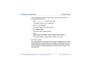 Page 4136  
Database Administration  Call Data Tables
Intuity™ CONVERSANT® System Version 7.0 Administration 
585-313-501 Issue 3 January 2000 359
Use the following procedure to create a unique index on a field called 
FIELD1 
in a table called 
table_name
.
1  
At the 
Console Login:
 prompt, enter root
The system prompts you for a password.
2  
Enter your root password.
The system displays the system prompt 
#.
3  
Enter sqlplus sti/sti
The system starts a sqlplus session.
4  
Enter
create unique index...