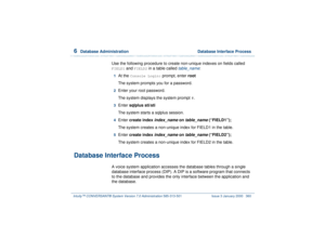 Page 4146  
Database Administration  Database Interface Process
Intuity™ CONVERSANT® System Version 7.0 Administration 
585-313-501 Issue 3 January 2000 360
Use the following procedure to create non-unique indexes on fields called FIELD1
 and 
FIELD2
 in a table called 
table_name
:
1  
At the 
Console Login:
 prompt, enter root
The system prompts you for a password.
2  
Enter your root password.
The system displays the system prompt #.
3  
Enter sqlplus sti/sti
The system starts a sqlplus session.
4  
Enter...