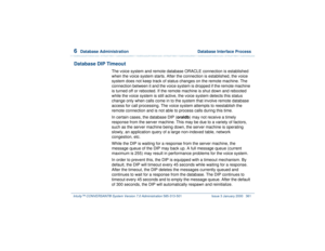 Page 4156  
Database Administration  Database Interface Process
Intuity™ CONVERSANT® System Version 7.0 Administration 
585-313-501 Issue 3 January 2000 361
Database DIP Timeout
The voice system and remote database ORACLE connection is established 
when the voice system starts. After the connection is established, the voice 
system does not keep track of status changes on the remote machine. The 
connection between it and the voice system is dropped if the remote machine 
is turned off or rebooted. If the remote...