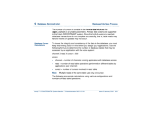 Page 4176  
Database Administration  Database Interface Process
Intuity™ CONVERSANT® System Version 7.0 Administration 
585-313-501 Issue 3 January 2000 363
The number of cursors is tunable in the /oracle/dbs/initA.ora file 
(open_cursors is a tunable parameter). At least 500 cursors are supported 
in the Intuity CONVERSANT system. Once the limit of cursors is reached, 
database transactions do not complete successfully; that is, table reads may 
fail and inserts or updates may not occur.
Database Cursor...