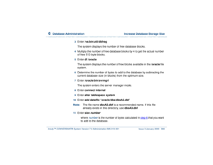 Page 4206  
Database Administration  Increase Database Storage Size
Intuity™ CONVERSANT® System Version 7.0 Administration 
585-313-501 Issue 3 January 2000 366
3  
Enter /vs/bin/util/dbfrag
The system displays the number of free database blocks.
4  
Multiply the number of free database blocks by 4 to get the actual number 
of free 512-byte blocks.
5  
Enter df /oracle
The system displays the number of free blocks available in the /oracle file 
system.
6  
Determine the number of bytes to add to the database by...