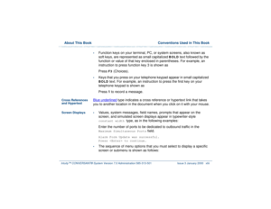 Page 43  About This Book  Conventions Used in This BookIntuity™ CONVERSANT® System Version 7.0 Administration 
585-313-501 Issue 3 January 2000 xliii
•
Function keys on your terminal, PC, or system screens, also known as 
soft keys, are represented as small capitalized 
BOLD
 text followed by the 
function or value of that key enclosed in parentheses. For example, an 
instruction to press function key 3 is shown as
Press 
F3
 (Choices). 
•
Keys that you press on your telephone keypad appear in small capitalized...