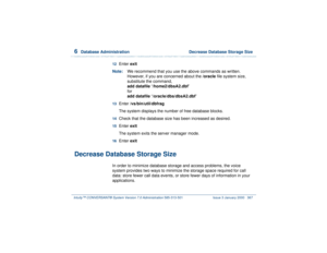 Page 4216  
Database Administration  Decrease Database Storage Size
Intuity™ CONVERSANT® System Version 7.0 Administration 
585-313-501 Issue 3 January 2000 367
12  
Enter exit
Note:We recommend that you use the above commands as written. 
However, if you are concerned about the /oracle file system size, 
substitute the command, 
add datafile ‘/home2/dbsA2.dbf’ 
for 
add datafile ‘/oracle/dbs/dbsA2.dbf’ 
13  
Enter /vs/bin/util/dbfrag
The system displays the number of free database blocks.
14  
Check that the...