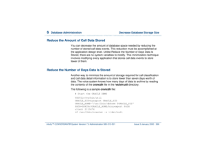 Page 4226  
Database Administration  Decrease Database Storage Size
Intuity™ CONVERSANT® System Version 7.0 Administration 
585-313-501 Issue 3 January 2000 368
Reduce the Amount of Call Data Stored
You can decrease the amount of database space needed by reducing the 
number of stored call data events. This reduction must be accomplished at 
the application design level. Unlike Reduce the Number of Days Data Is 
Stored, there are no system variables to modify. This minimization technique 
involves modifying...