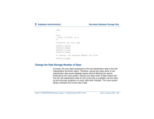 Page 4236  
Database Administration  Decrease Database Storage Size
Intuity™ CONVERSANT® System Version 7.0 Administration 
585-313-501 Issue 3 January 2000 369
then 
:
else
 ulimit 2113674; ior w 
fi
# perform the cron jobs
$VSUTIL/cdhsum
$VSUTIL/cdhdel
$VSUTIL/ccasum
$VSUTIL/ccadel
# cleanout the unwanted ORACLE log files
$VSUTIL/logdel
Change the Data Storage Number of Days
Currently, the only report produced for the call classification data is the Call 
Classification Summary report. Therefore, saving zero...