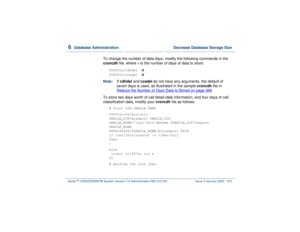 Page 4246  
Database Administration  Decrease Database Storage Size
Intuity™ CONVERSANT® System Version 7.0 Administration 
585-313-501 Issue 3 January 2000 370
To change the number of data days, modify the following commands in the 
croncdh file, where 
x is the number of days of data to store:
$VSUTIL/cdhdel -
x
$VSUTIL/ccadel -
x
Note:If cdhdel and ccadel do not have any arguments, the default of 
seven days is used, as illustrated in the sample croncdh file in 
Reduce the Number of Days Data Is Stored
 on...