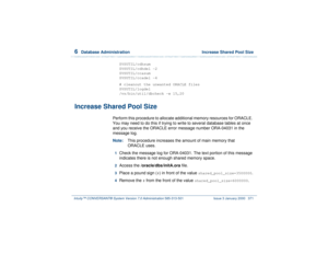 Page 4256  
Database Administration  Increase Shared Pool Size
Intuity™ CONVERSANT® System Version 7.0 Administration 
585-313-501 Issue 3 January 2000 371
$VSUTIL/cdhsum
$VSUTIL/cdhdel -2
$VSUTIL/ccasum
$VSUTIL/ccadel -4
# cleanout the unwanted ORACLE files
$VSUTIL/logdel
/vs/bin/util/dbcheck -w 15,20
Increase Shared Pool Size
Perform this procedure to allocate additional memory resources for ORACLE. 
You may need to do this if trying to write to several database tables at once 
and you receive the ORACLE error...