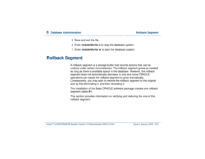 Page 4266  
Database Administration  Rollback Segment
Intuity™ CONVERSANT® System Version 7.0 Administration 
585-313-501 Issue 3 January 2000 372
5  
Save and exit the file.
6  
Enter /oracle/bin/ior c to stop the database system.
7  
Enter /oracle/bin/ior w to start the database system.
Rollback Segment
A rollback segment is a storage buffer that records actions that can be 
undone under certain circumstances. The rollback segment grows as needed 
as long as there is available space in the database. However,...