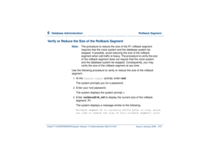 Page 4276  
Database Administration  Rollback Segment
Intuity™ CONVERSANT® System Version 7.0 Administration 
585-313-501 Issue 3 January 2000 373
Verify or Reduce the Size of the Rollback Segment
Note:The procedure to reduce the size of the R1 rollback segment 
requires that the voice system and the database system be 
stopped. If possible, avoid reducing the size of the rollback 
segment when call traffic is heavy. The procedure to verify the size 
of the rollback segment does not require that the voice system...