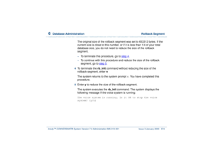 Page 4286  
Database Administration  Rollback Segment
Intuity™ CONVERSANT® System Version 7.0 Administration 
585-313-501 Issue 3 January 2000 374
The original size of the rollback segment was set to 653312 bytes. If the 
current size is close to this number, or if it is less than 1/4 of your total 
database size, you do not need to reduce the size of the rollback 
segment.~
To terminate this procedure, go to step 4
.
~
To continue with this procedure and reduce the size of the rollback 
segment, go to step 5
....