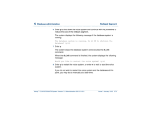 Page 4296  
Database Administration  Rollback Segment
Intuity™ CONVERSANT® System Version 7.0 Administration 
585-313-501 Issue 3 January 2000 375
6  
Enter y to shut down the voice system and continue with the procedure to 
reduce the size of the rollback segment.
The system displays the following message if the database system is 
running:The database system is running. Is it OK to shutdown the 
database? (y/n)
7  Enter y
The system stops the database system and executes the rb_init 
command.
When the rb_init...